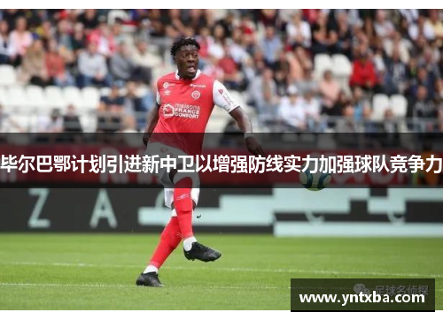 毕尔巴鄂计划引进新中卫以增强防线实力加强球队竞争力 毕尔巴鄂计划引进新中卫以增强防线实力加强球队竞争力