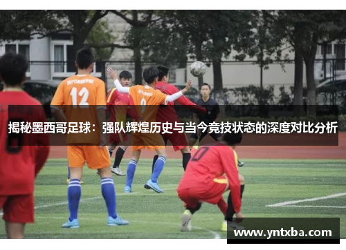 揭秘墨西哥足球:强队辉煌历史与当今竞技状态的深度对比分析 揭秘墨西哥足球:强队辉煌历史与当今竞技状态的深度对比分析