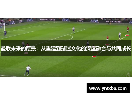 曼联未来的愿景:从重建到球迷文化的深度融合与共同成长 曼联未来的愿景:从重建到球迷文化的深度融合与共同成长