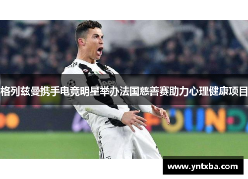 格列兹曼携手电竞明星举办法国慈善赛助力心理健康项目 格列兹曼携手电竞明星举办法国慈善赛助力心理健康项目