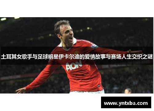 土耳其女歌手与足球明星伊卡尔迪的爱情故事与赛场人生交织之谜 土耳其女歌手与足球明星伊卡尔迪的爱情故事与赛场人生交织之谜