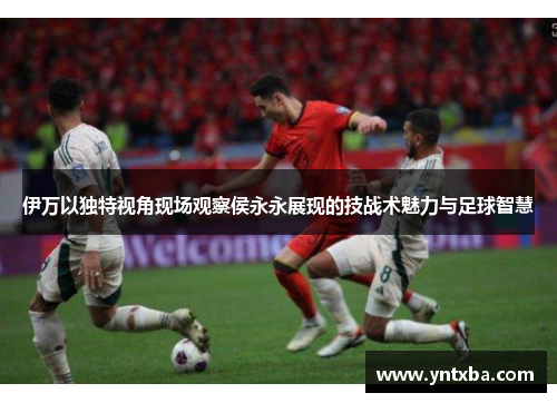 伊万以独特视角现场观察侯永永展现的技战术魅力与足球智慧 伊万以独特视角现场观察侯永永展现的技战术魅力与足球智慧