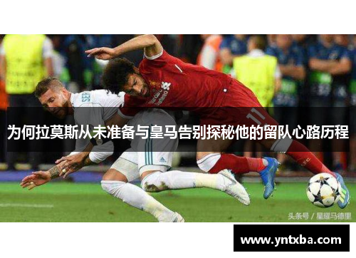 为何拉莫斯从未准备与皇马告别探秘他的留队心路历程 为何拉莫斯从未准备与皇马告别探秘他的留队心路历程