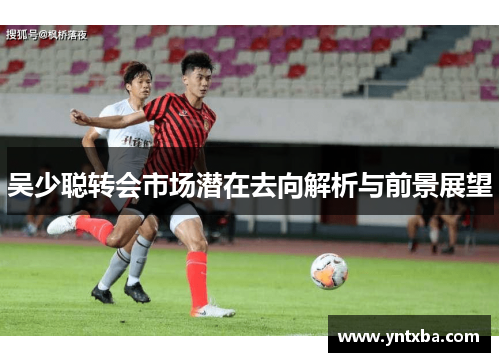 吴少聪转会市场潜在去向解析与前景展望 吴少聪转会市场潜在去向解析与前景展望