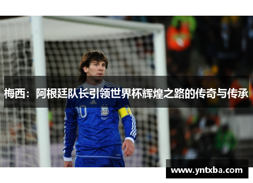 梅西:阿根廷队长引领世界杯辉煌之路的传奇与传承 梅西:阿根廷队长引领世界杯辉煌之路的传奇与传承