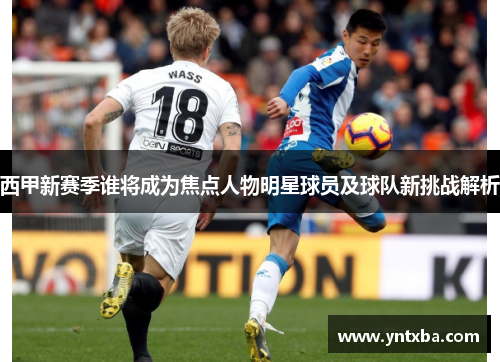 西甲新赛季谁将成为焦点人物明星球员及球队新挑战解析 西甲新赛季谁将成为焦点人物明星球员及球队新挑战解析