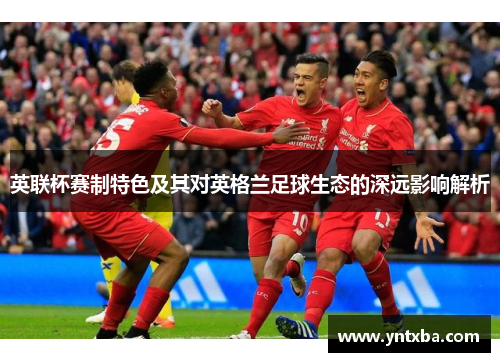 英联杯赛制特色及其对英格兰足球生态的深远影响解析